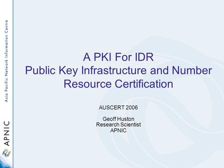 A PKI For IDR Public Key Infrastructure and Number Resource Certification AUSCERT 2006 Geoff Huston Research Scientist APNIC.