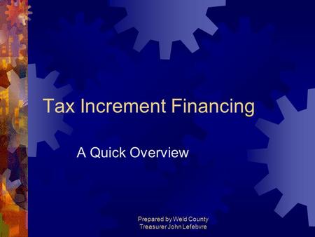 Prepared by Weld County Treasurer John Lefebvre Tax Increment Financing A Quick Overview.
