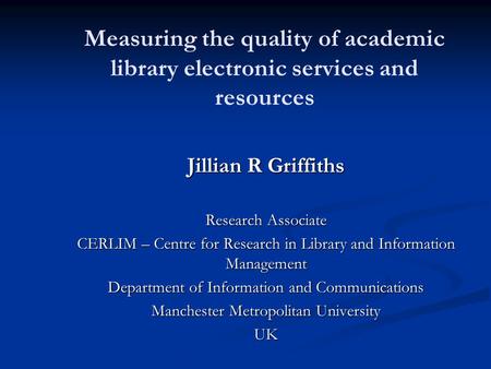 Measuring the quality of academic library electronic services and resources Jillian R Griffiths Research Associate CERLIM – Centre for Research in Library.
