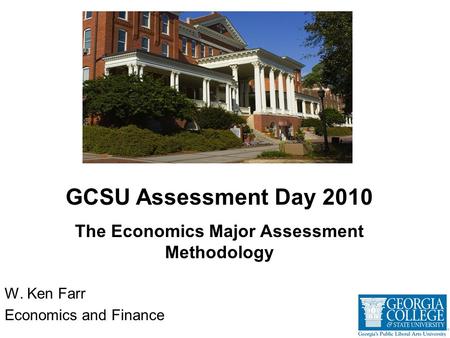 W. Ken Farr Economics and Finance GCSU Assessment Day 2010 The Economics Major Assessment Methodology.