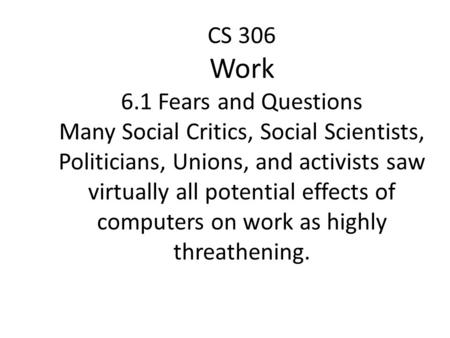 CS 306 Work 6.1 Fears and Questions Many Social Critics, Social Scientists, Politicians, Unions, and activists saw virtually all potential effects of computers.