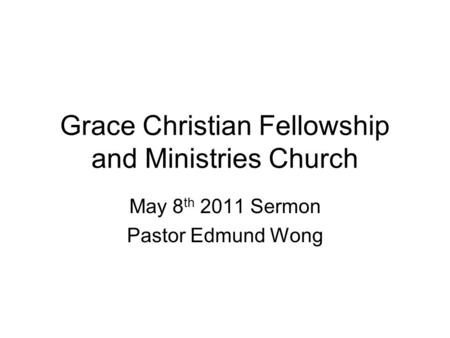 Grace Christian Fellowship and Ministries Church May 8 th 2011 Sermon Pastor Edmund Wong.