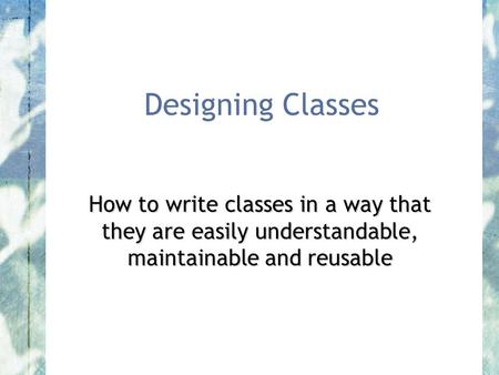 Designing Classes How to write classes in a way that they are easily understandable, maintainable and reusable.