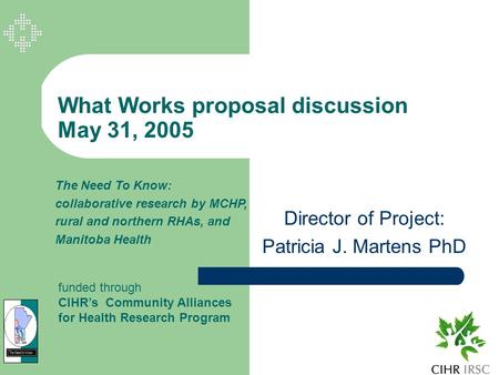 What Works proposal discussion May 31, 2005 Director of Project: Patricia J. Martens PhD The Need To Know: collaborative research by MCHP, rural and northern.