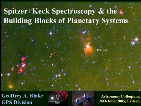 Geoffrey A. Blake GPS Division Astronomy Colloqium, 26October2005, Caltech VV Ser Spιtzer+Keck Spectroscopy & the Building Blocks of Planetary Systems.