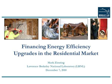 Mark Zimring Lawrence Berkeley National Laboratory (LBNL) December 7, 2010 Financing Energy Efficiency Upgrades in the Residential Market.