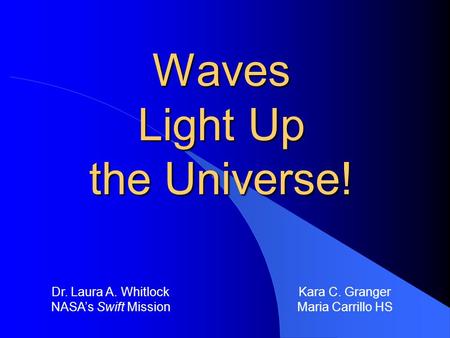 Waves Light Up the Universe! Dr. Laura A. Whitlock NASA’s Swift Mission Kara C. Granger Maria Carrillo HS.