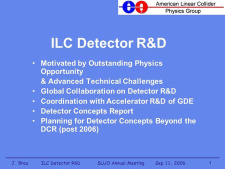 J. Brau ILC Detector R&D SLUO Annual Meeting Sep 11, 20061 ILC Detector R&D Motivated by Outstanding Physics Opportunity & Advanced Technical Challenges.