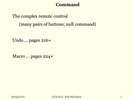 Spring 2010ACS-3913 Ron McFadyen1 Command The complex remote control (many pairs of buttons; null command) Undo … pages 216+ Macro … pages 224+