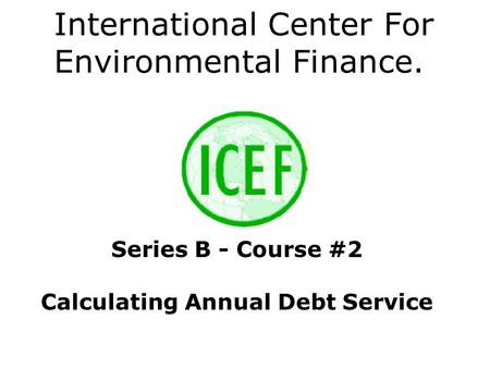 International Center For Environmental Finance. Series B - Course #2 Calculating Annual Debt Service.