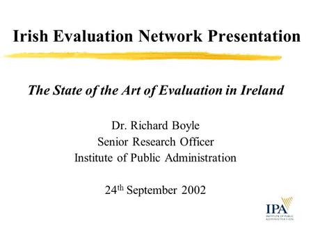 Irish Evaluation Network Presentation The State of the Art of Evaluation in Ireland Dr. Richard Boyle Senior Research Officer Institute of Public Administration.
