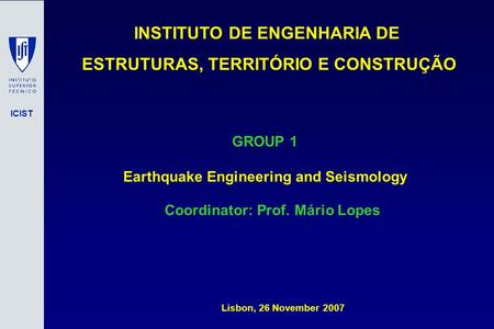 ICIST INSTITUTO DE ENGENHARIA DE ESTRUTURAS, TERRITÓRIO E CONSTRUÇÃO Lisbon, 26 November 2007 GROUP 1 Earthquake Engineering and Seismology Coordinator: