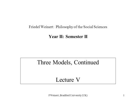FWeinert, Bradford University (UK)1 Friedel Weinert: Philosophy of the Social Sciences Year II: Semester II Three Models, Continued Lecture V.
