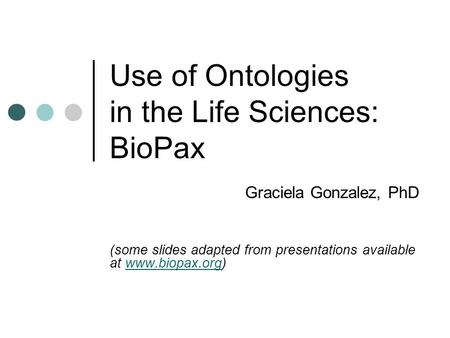 Use of Ontologies in the Life Sciences: BioPax Graciela Gonzalez, PhD (some slides adapted from presentations available at www.biopax.org)www.biopax.org.
