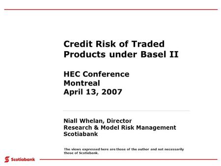 Credit Risk of Traded Products under Basel II HEC Conference Montreal April 13, 2007 Niall Whelan, Director Research & Model Risk Management Scotiabank.