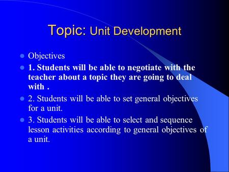 Topic: Unit Development Objectives 1. Students will be able to negotiate with the teacher about a topic they are going to deal with. 2. Students will be.