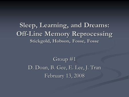Sleep, Learning, and Dreams: Off-Line Memory Reprocessing Stickgold, Hobson, Fosse, Fosse Group #1 D. Doan, B. Gee, E. Lee, J. Tran February 13, 2008.