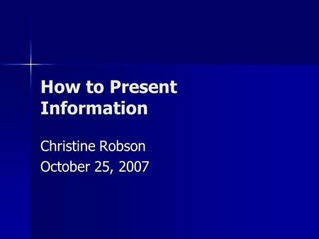 How to Present Information Christine Robson October 25, 2007.