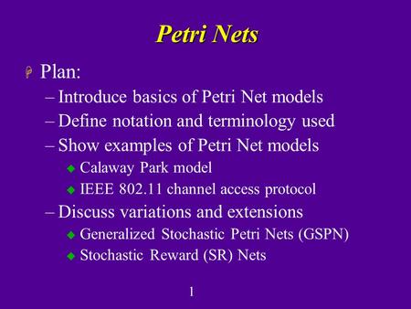 1 Petri Nets H Plan: –Introduce basics of Petri Net models –Define notation and terminology used –Show examples of Petri Net models u Calaway Park model.