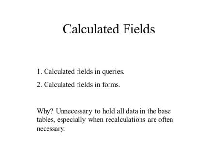 Calculated Fields 1. Calculated fields in queries. 2. Calculated fields in forms. Why? Unnecessary to hold all data in the base tables, especially when.