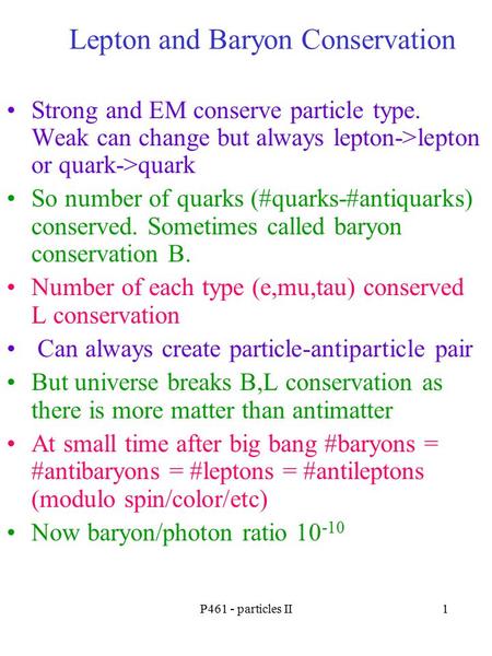 P461 - particles II1 Lepton and Baryon Conservation Strong and EM conserve particle type. Weak can change but always lepton->lepton or quark->quark So.