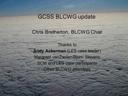 GCSS BLCWG update Chris Bretherton, BLCWG Chair Thanks to Andy Ackerman (LES case leader) Margreet vanZanten/Bjorn Stevens SCM and LES case participants.