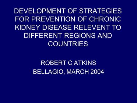 DEVELOPMENT OF STRATEGIES FOR PREVENTION OF CHRONIC KIDNEY DISEASE RELEVENT TO DIFFERENT REGIONS AND COUNTRIES ROBERT C ATKINS BELLAGIO, MARCH 2004.