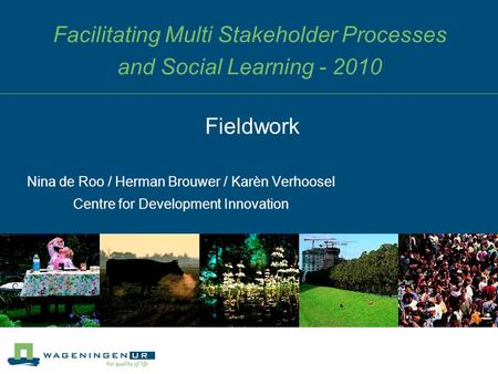 Facilitating Multi Stakeholder Processes and Social Learning - 2010 Nina de Roo / Herman Brouwer / Karèn Verhoosel Centre for Development Innovation Fieldwork.