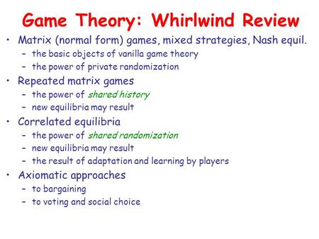 Game Theory: Whirlwind Review Matrix (normal form) games, mixed strategies, Nash equil. –the basic objects of vanilla game theory –the power of private.