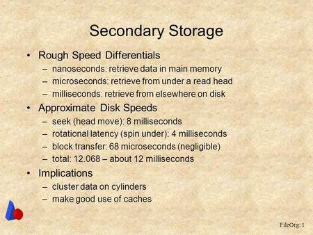 FileOrg: 1 Secondary Storage Rough Speed Differentials –nanoseconds: retrieve data in main memory –microseconds: retrieve from under a read head –milliseconds: