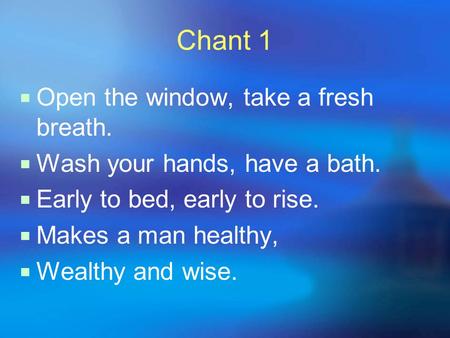 Chant 1  Open the window, take a fresh breath.  Wash your hands, have a bath.  Early to bed, early to rise.  Makes a man healthy,  Wealthy and wise.