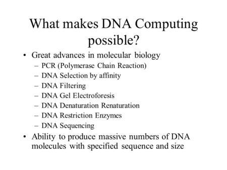 What makes DNA Computing possible? Great advances in molecular biology –PCR (Polymerase Chain Reaction) –DNA Selection by affinity –DNA Filtering –DNA.