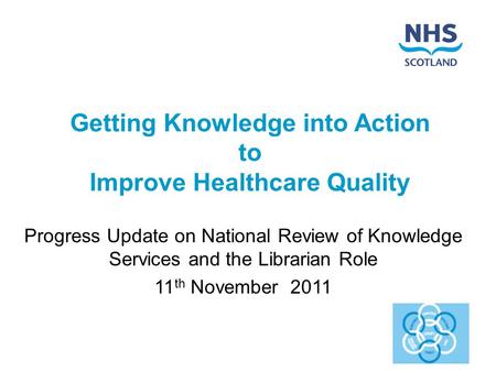 Getting Knowledge into Action to Improve Healthcare Quality Progress Update on National Review of Knowledge Services and the Librarian Role 11 th November.