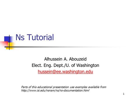1 Ns Tutorial Alhussein A. Abouzeid Elect. Eng. Dept./U. of Washington Parts of this educational presentation use examples available.