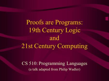 Proofs are Programs: 19th Century Logic and 21st Century Computing CS 510: Programming Languages (a talk adapted from Philip Wadler)