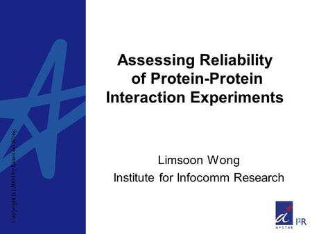 Copyright (c) 2004 by Limsoon Wong Assessing Reliability of Protein-Protein Interaction Experiments Limsoon Wong Institute for Infocomm Research.