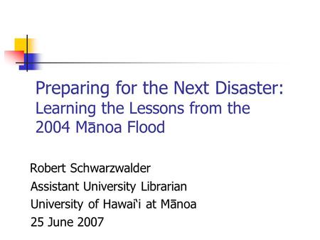 Robert Schwarzwalder Assistant University Librarian University of Hawai‘i at Manoa 25 June 2007 Preparing for the Next Disaster: Learning the Lessons from.