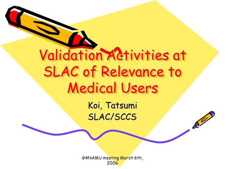 G4NAMU meeting March 6th, 2006 Validation Activities at SLAC of Relevance to Medical Users Koi, Tatsumi SLAC/SCCS.