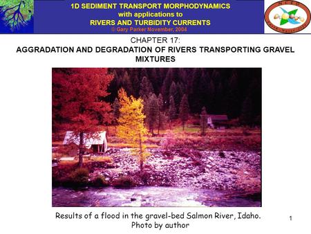 1D SEDIMENT TRANSPORT MORPHODYNAMICS with applications to RIVERS AND TURBIDITY CURRENTS © Gary Parker November, 2004 1 CHAPTER 17: AGGRADATION AND DEGRADATION.
