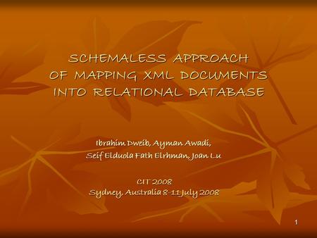 1 SCHEMALESS APPROACH OF MAPPING XML DOCUMENTS INTO RELATIONAL DATABASE Ibrahim Dweib, Ayman Awadi, Seif Elduola Fath Elrhman, Joan Lu CIT 2008 Sydney,