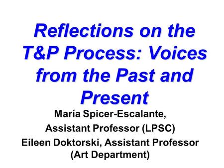 Reflections on the T&P Process: Voices from the Past and Present María Spicer-Escalante, Assistant Professor (LPSC) Eileen Doktorski, Assistant Professor.
