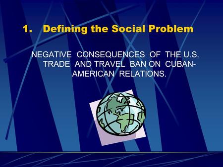 1.Defining the Social Problem NEGATIVE CONSEQUENCES OF THE U.S. TRADE AND TRAVEL BAN ON CUBAN- AMERICAN RELATIONS.
