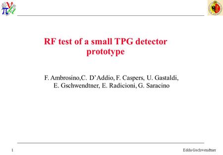 Edda Gschwendtner1 RF test of a small TPG detector prototype F. Ambrosino,C. D’Addio, F. Caspers, U. Gastaldi, E. Gschwendtner, E. Radicioni, G. Saracino.
