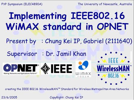 Implementing IEEE802.16 WiMAX standard in OPNET Present by : Chung Kei IP, Gabriel (2111640) Supervisor : Dr. Jamil Khan FYP Symposium (ELEC4890A) The.