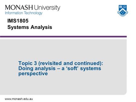 Www.monash.edu.au IMS1805 Systems Analysis Topic 3 (revisited and continued): Doing analysis – a ‘soft’ systems perspective.