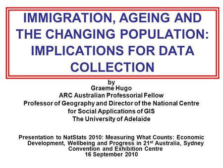 IMMIGRATION, AGEING AND THE CHANGING POPULATION: IMPLICATIONS FOR DATA COLLECTION by Graeme Hugo ARC Australian Professorial Fellow Professor of Geography.