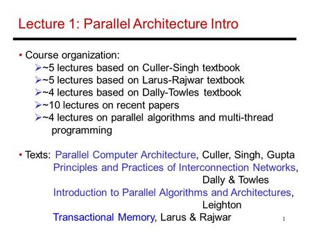 1 Lecture 1: Parallel Architecture Intro Course organization:  ~5 lectures based on Culler-Singh textbook  ~5 lectures based on Larus-Rajwar textbook.