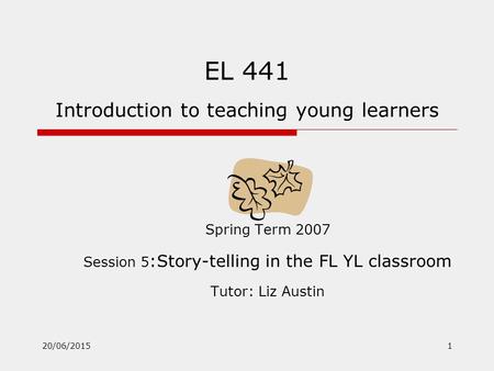 20/06/20151 EL 441 Introduction to teaching young learners Spring Term 2007 Session 5 :Story-telling in the FL YL classroom Tutor: Liz Austin.