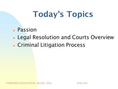 FORENSIC ACCOUNTING - BA124 - 2011Slide 18-1 Today’s Topics n Passion n Legal Resolution and Courts Overview n Criminal Litigation Process.