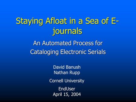 Staying Afloat in a Sea of E- journals An Automated Process for Cataloging Electronic Serials David Banush Nathan Rupp Cornell University EndUser April.